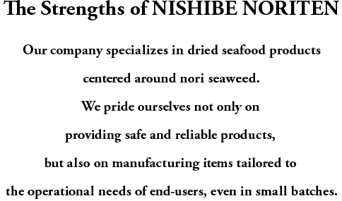 The Strengths of NISHIBE NORITEN

Our company specializes in dried seafood products centered around nori seaweed.
We pride ourselves not only on providing safe and reliable products,
but also on manufacturing items tailored to the operational needs of end-users, even in small batches.

